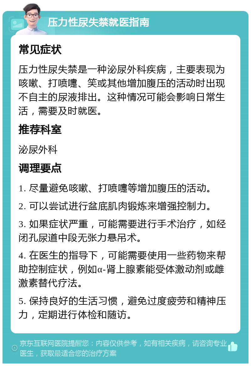 压力性尿失禁就医指南 常见症状 压力性尿失禁是一种泌尿外科疾病，主要表现为咳嗽、打喷嚏、笑或其他增加腹压的活动时出现不自主的尿液排出。这种情况可能会影响日常生活，需要及时就医。 推荐科室 泌尿外科 调理要点 1. 尽量避免咳嗽、打喷嚏等增加腹压的活动。 2. 可以尝试进行盆底肌肉锻炼来增强控制力。 3. 如果症状严重，可能需要进行手术治疗，如经闭孔尿道中段无张力悬吊术。 4. 在医生的指导下，可能需要使用一些药物来帮助控制症状，例如α-肾上腺素能受体激动剂或雌激素替代疗法。 5. 保持良好的生活习惯，避免过度疲劳和精神压力，定期进行体检和随访。