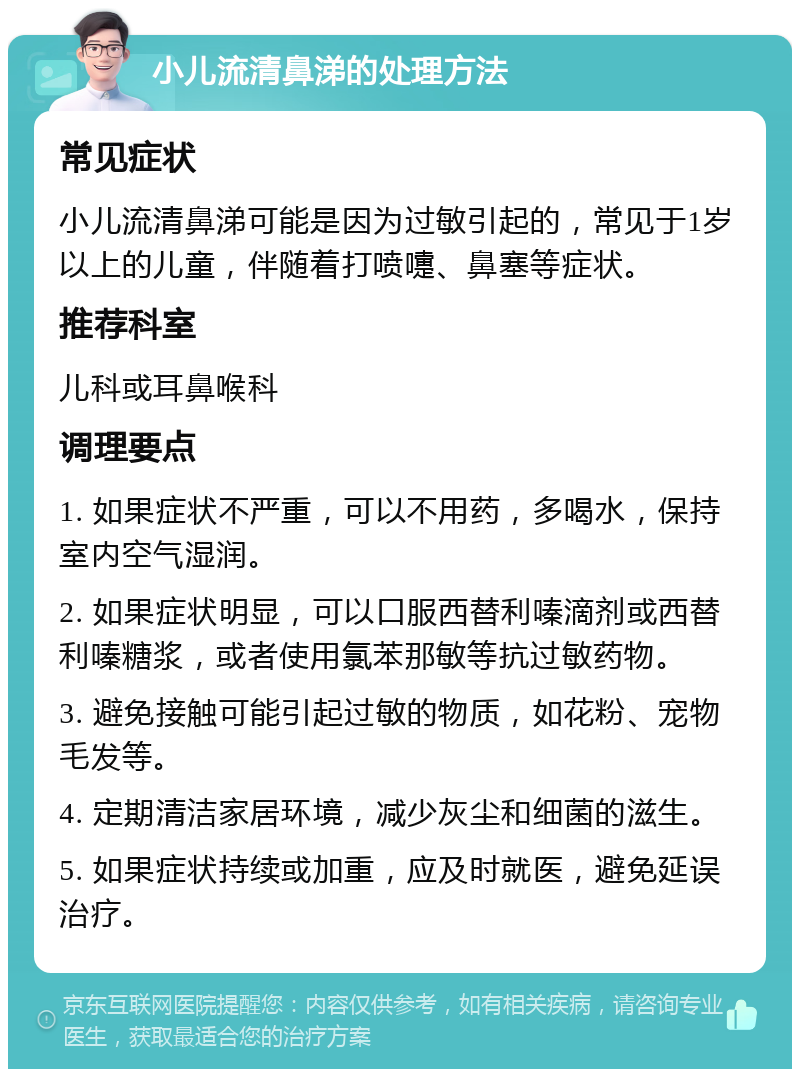 小儿流清鼻涕的处理方法 常见症状 小儿流清鼻涕可能是因为过敏引起的，常见于1岁以上的儿童，伴随着打喷嚏、鼻塞等症状。 推荐科室 儿科或耳鼻喉科 调理要点 1. 如果症状不严重，可以不用药，多喝水，保持室内空气湿润。 2. 如果症状明显，可以口服西替利嗪滴剂或西替利嗪糖浆，或者使用氯苯那敏等抗过敏药物。 3. 避免接触可能引起过敏的物质，如花粉、宠物毛发等。 4. 定期清洁家居环境，减少灰尘和细菌的滋生。 5. 如果症状持续或加重，应及时就医，避免延误治疗。