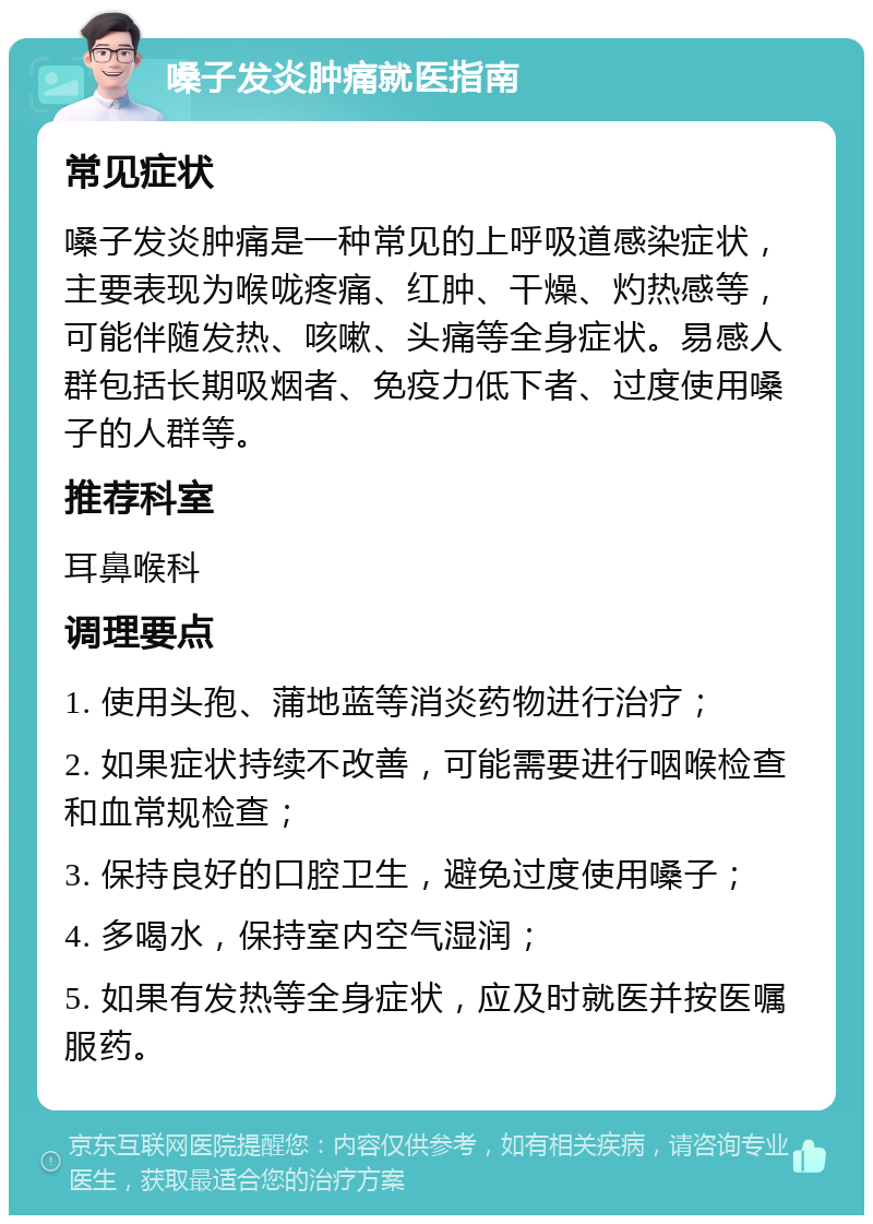 嗓子发炎肿痛就医指南 常见症状 嗓子发炎肿痛是一种常见的上呼吸道感染症状，主要表现为喉咙疼痛、红肿、干燥、灼热感等，可能伴随发热、咳嗽、头痛等全身症状。易感人群包括长期吸烟者、免疫力低下者、过度使用嗓子的人群等。 推荐科室 耳鼻喉科 调理要点 1. 使用头孢、蒲地蓝等消炎药物进行治疗； 2. 如果症状持续不改善，可能需要进行咽喉检查和血常规检查； 3. 保持良好的口腔卫生，避免过度使用嗓子； 4. 多喝水，保持室内空气湿润； 5. 如果有发热等全身症状，应及时就医并按医嘱服药。