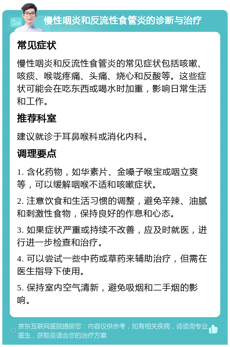 慢性咽炎和反流性食管炎的诊断与治疗 常见症状 慢性咽炎和反流性食管炎的常见症状包括咳嗽、咳痰、喉咙疼痛、头痛、烧心和反酸等。这些症状可能会在吃东西或喝水时加重，影响日常生活和工作。 推荐科室 建议就诊于耳鼻喉科或消化内科。 调理要点 1. 含化药物，如华素片、金嗓子喉宝或咽立爽等，可以缓解咽喉不适和咳嗽症状。 2. 注意饮食和生活习惯的调整，避免辛辣、油腻和刺激性食物，保持良好的作息和心态。 3. 如果症状严重或持续不改善，应及时就医，进行进一步检查和治疗。 4. 可以尝试一些中药或草药来辅助治疗，但需在医生指导下使用。 5. 保持室内空气清新，避免吸烟和二手烟的影响。