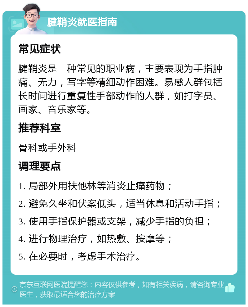 腱鞘炎就医指南 常见症状 腱鞘炎是一种常见的职业病，主要表现为手指肿痛、无力，写字等精细动作困难。易感人群包括长时间进行重复性手部动作的人群，如打字员、画家、音乐家等。 推荐科室 骨科或手外科 调理要点 1. 局部外用扶他林等消炎止痛药物； 2. 避免久坐和伏案低头，适当休息和活动手指； 3. 使用手指保护器或支架，减少手指的负担； 4. 进行物理治疗，如热敷、按摩等； 5. 在必要时，考虑手术治疗。