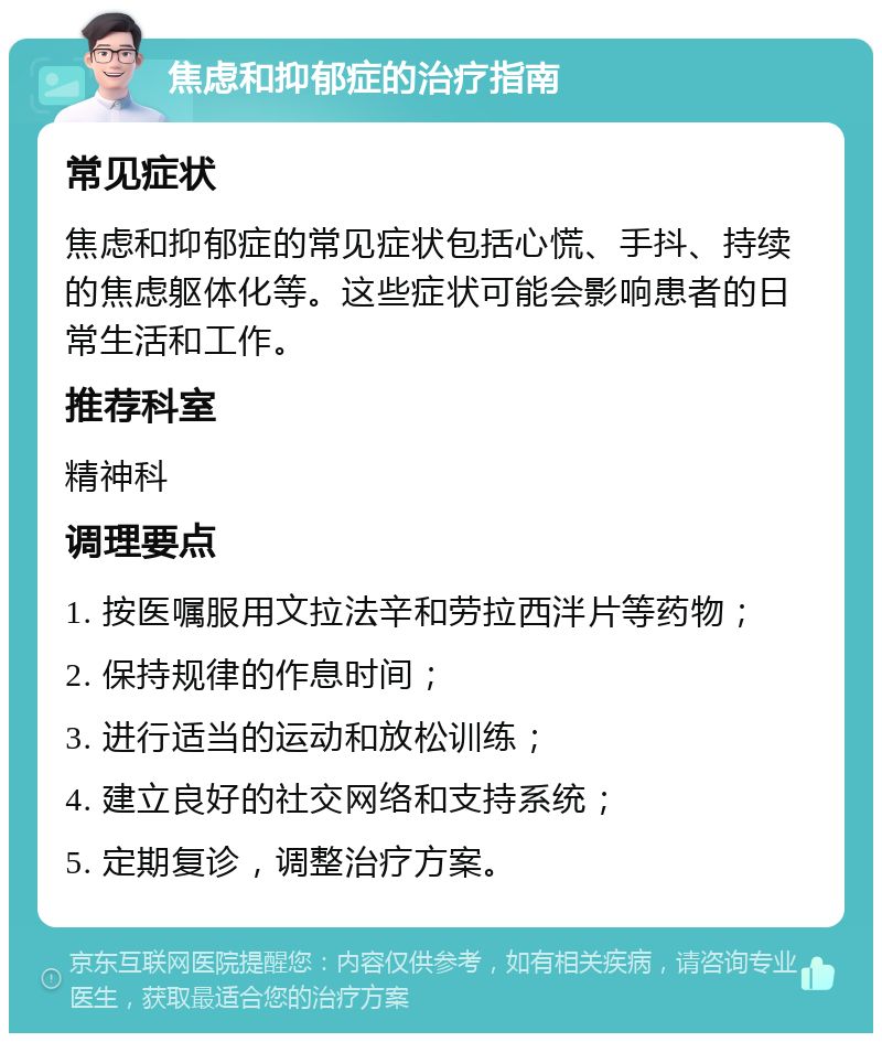 焦虑和抑郁症的治疗指南 常见症状 焦虑和抑郁症的常见症状包括心慌、手抖、持续的焦虑躯体化等。这些症状可能会影响患者的日常生活和工作。 推荐科室 精神科 调理要点 1. 按医嘱服用文拉法辛和劳拉西泮片等药物； 2. 保持规律的作息时间； 3. 进行适当的运动和放松训练； 4. 建立良好的社交网络和支持系统； 5. 定期复诊，调整治疗方案。