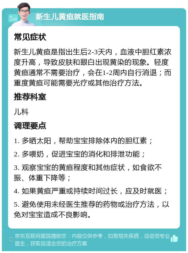 新生儿黄疸就医指南 常见症状 新生儿黄疸是指出生后2-3天内，血液中胆红素浓度升高，导致皮肤和眼白出现黄染的现象。轻度黄疸通常不需要治疗，会在1-2周内自行消退；而重度黄疸可能需要光疗或其他治疗方法。 推荐科室 儿科 调理要点 1. 多晒太阳，帮助宝宝排除体内的胆红素； 2. 多喂奶，促进宝宝的消化和排泄功能； 3. 观察宝宝的黄疸程度和其他症状，如食欲不振、体重下降等； 4. 如果黄疸严重或持续时间过长，应及时就医； 5. 避免使用未经医生推荐的药物或治疗方法，以免对宝宝造成不良影响。