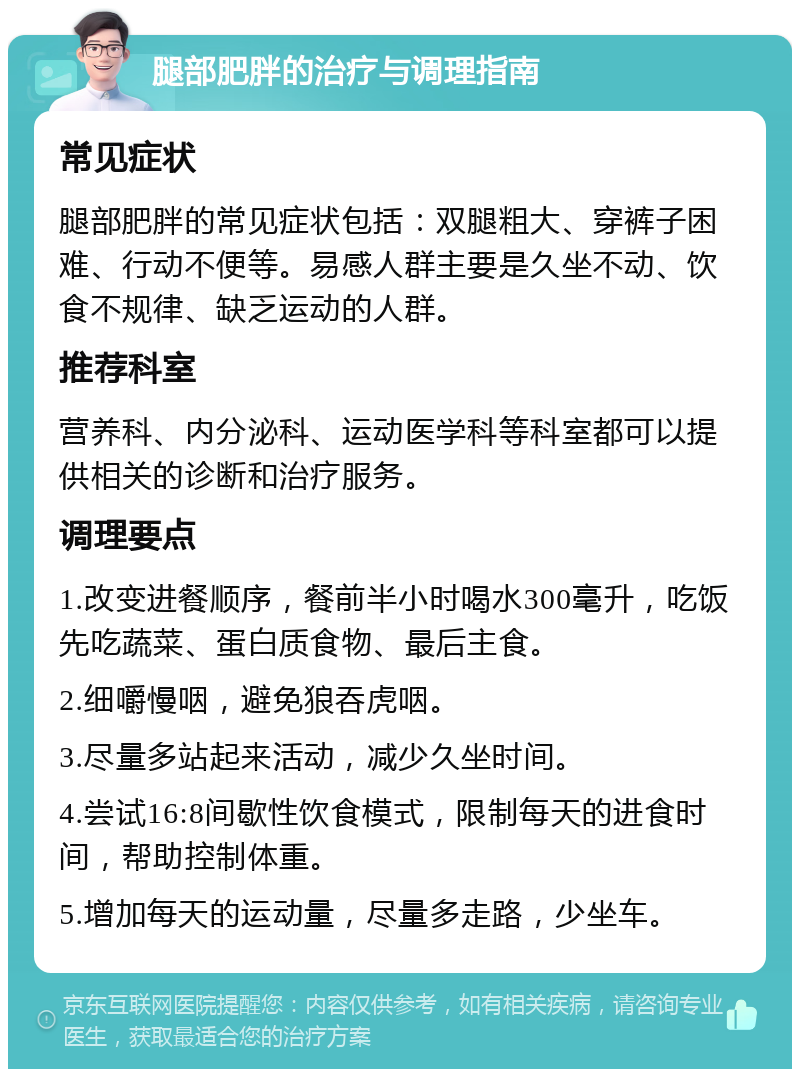 腿部肥胖的治疗与调理指南 常见症状 腿部肥胖的常见症状包括：双腿粗大、穿裤子困难、行动不便等。易感人群主要是久坐不动、饮食不规律、缺乏运动的人群。 推荐科室 营养科、内分泌科、运动医学科等科室都可以提供相关的诊断和治疗服务。 调理要点 1.改变进餐顺序，餐前半小时喝水300毫升，吃饭先吃蔬菜、蛋白质食物、最后主食。 2.细嚼慢咽，避免狼吞虎咽。 3.尽量多站起来活动，减少久坐时间。 4.尝试16:8间歇性饮食模式，限制每天的进食时间，帮助控制体重。 5.增加每天的运动量，尽量多走路，少坐车。