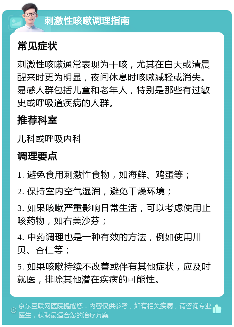 刺激性咳嗽调理指南 常见症状 刺激性咳嗽通常表现为干咳，尤其在白天或清晨醒来时更为明显，夜间休息时咳嗽减轻或消失。易感人群包括儿童和老年人，特别是那些有过敏史或呼吸道疾病的人群。 推荐科室 儿科或呼吸内科 调理要点 1. 避免食用刺激性食物，如海鲜、鸡蛋等； 2. 保持室内空气湿润，避免干燥环境； 3. 如果咳嗽严重影响日常生活，可以考虑使用止咳药物，如右美沙芬； 4. 中药调理也是一种有效的方法，例如使用川贝、杏仁等； 5. 如果咳嗽持续不改善或伴有其他症状，应及时就医，排除其他潜在疾病的可能性。