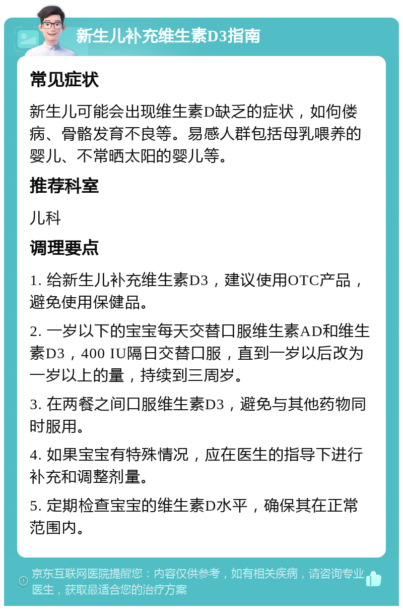 新生儿补充维生素D3指南 常见症状 新生儿可能会出现维生素D缺乏的症状，如佝偻病、骨骼发育不良等。易感人群包括母乳喂养的婴儿、不常晒太阳的婴儿等。 推荐科室 儿科 调理要点 1. 给新生儿补充维生素D3，建议使用OTC产品，避免使用保健品。 2. 一岁以下的宝宝每天交替口服维生素AD和维生素D3，400 IU隔日交替口服，直到一岁以后改为一岁以上的量，持续到三周岁。 3. 在两餐之间口服维生素D3，避免与其他药物同时服用。 4. 如果宝宝有特殊情况，应在医生的指导下进行补充和调整剂量。 5. 定期检查宝宝的维生素D水平，确保其在正常范围内。