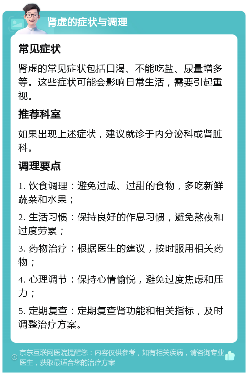 肾虚的症状与调理 常见症状 肾虚的常见症状包括口渴、不能吃盐、尿量增多等。这些症状可能会影响日常生活，需要引起重视。 推荐科室 如果出现上述症状，建议就诊于内分泌科或肾脏科。 调理要点 1. 饮食调理：避免过咸、过甜的食物，多吃新鲜蔬菜和水果； 2. 生活习惯：保持良好的作息习惯，避免熬夜和过度劳累； 3. 药物治疗：根据医生的建议，按时服用相关药物； 4. 心理调节：保持心情愉悦，避免过度焦虑和压力； 5. 定期复查：定期复查肾功能和相关指标，及时调整治疗方案。