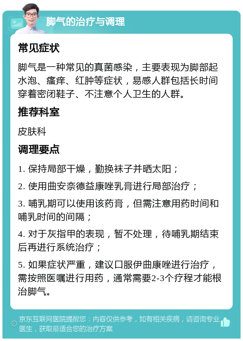 脚气的治疗与调理 常见症状 脚气是一种常见的真菌感染，主要表现为脚部起水泡、瘙痒、红肿等症状，易感人群包括长时间穿着密闭鞋子、不注意个人卫生的人群。 推荐科室 皮肤科 调理要点 1. 保持局部干燥，勤换袜子并晒太阳； 2. 使用曲安奈德益康唑乳膏进行局部治疗； 3. 哺乳期可以使用该药膏，但需注意用药时间和哺乳时间的间隔； 4. 对于灰指甲的表现，暂不处理，待哺乳期结束后再进行系统治疗； 5. 如果症状严重，建议口服伊曲康唑进行治疗，需按照医嘱进行用药，通常需要2-3个疗程才能根治脚气。