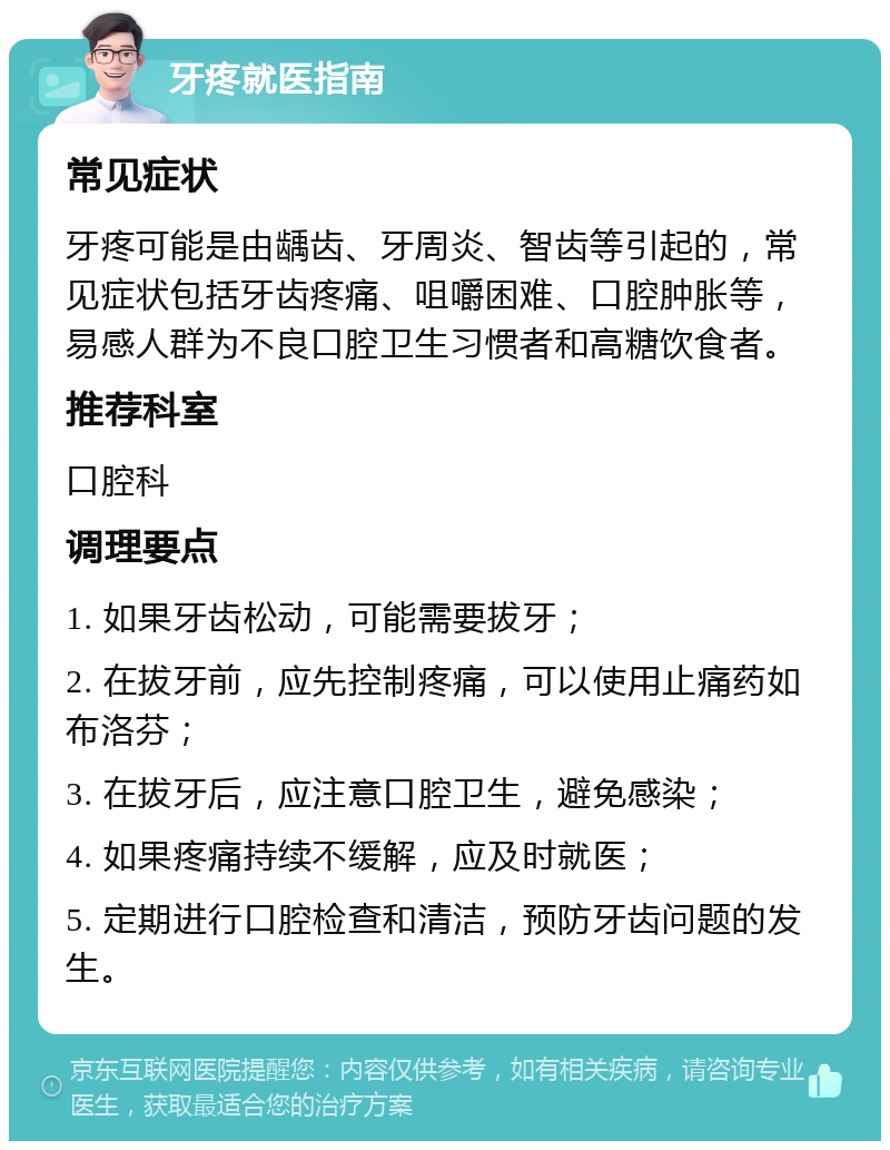 牙疼就医指南 常见症状 牙疼可能是由龋齿、牙周炎、智齿等引起的，常见症状包括牙齿疼痛、咀嚼困难、口腔肿胀等，易感人群为不良口腔卫生习惯者和高糖饮食者。 推荐科室 口腔科 调理要点 1. 如果牙齿松动，可能需要拔牙； 2. 在拔牙前，应先控制疼痛，可以使用止痛药如布洛芬； 3. 在拔牙后，应注意口腔卫生，避免感染； 4. 如果疼痛持续不缓解，应及时就医； 5. 定期进行口腔检查和清洁，预防牙齿问题的发生。