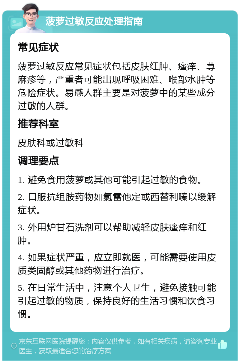 菠萝过敏反应处理指南 常见症状 菠萝过敏反应常见症状包括皮肤红肿、瘙痒、荨麻疹等，严重者可能出现呼吸困难、喉部水肿等危险症状。易感人群主要是对菠萝中的某些成分过敏的人群。 推荐科室 皮肤科或过敏科 调理要点 1. 避免食用菠萝或其他可能引起过敏的食物。 2. 口服抗组胺药物如氯雷他定或西替利嗪以缓解症状。 3. 外用炉甘石洗剂可以帮助减轻皮肤瘙痒和红肿。 4. 如果症状严重，应立即就医，可能需要使用皮质类固醇或其他药物进行治疗。 5. 在日常生活中，注意个人卫生，避免接触可能引起过敏的物质，保持良好的生活习惯和饮食习惯。