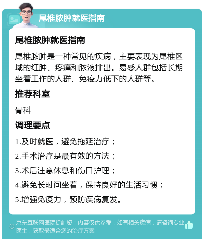 尾椎脓肿就医指南 尾椎脓肿就医指南 尾椎脓肿是一种常见的疾病，主要表现为尾椎区域的红肿、疼痛和脓液排出。易感人群包括长期坐着工作的人群、免疫力低下的人群等。 推荐科室 骨科 调理要点 1.及时就医，避免拖延治疗； 2.手术治疗是最有效的方法； 3.术后注意休息和伤口护理； 4.避免长时间坐着，保持良好的生活习惯； 5.增强免疫力，预防疾病复发。