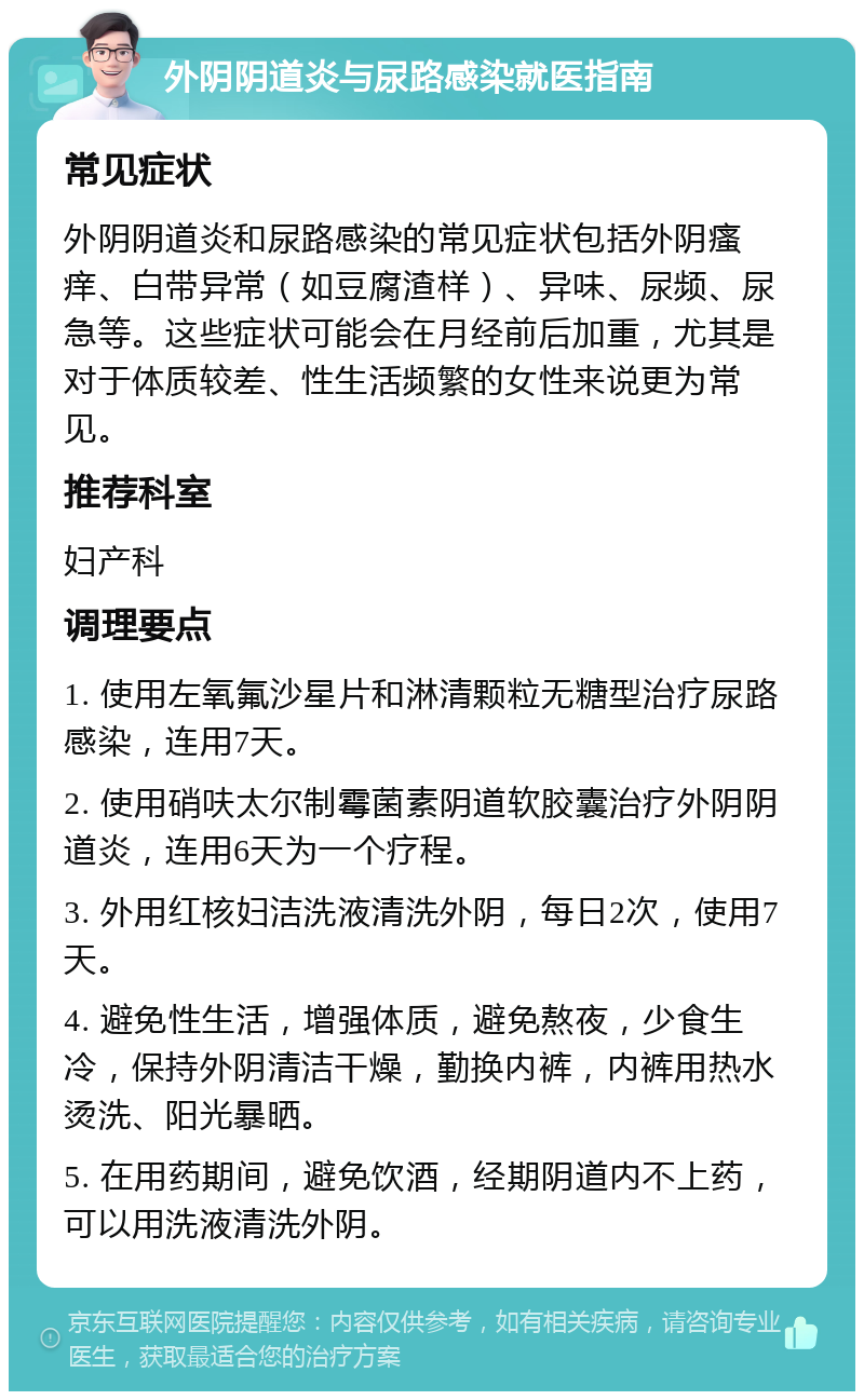 外阴阴道炎与尿路感染就医指南 常见症状 外阴阴道炎和尿路感染的常见症状包括外阴瘙痒、白带异常（如豆腐渣样）、异味、尿频、尿急等。这些症状可能会在月经前后加重，尤其是对于体质较差、性生活频繁的女性来说更为常见。 推荐科室 妇产科 调理要点 1. 使用左氧氟沙星片和淋清颗粒无糖型治疗尿路感染，连用7天。 2. 使用硝呋太尔制霉菌素阴道软胶囊治疗外阴阴道炎，连用6天为一个疗程。 3. 外用红核妇洁洗液清洗外阴，每日2次，使用7天。 4. 避免性生活，增强体质，避免熬夜，少食生冷，保持外阴清洁干燥，勤换内裤，内裤用热水烫洗、阳光暴晒。 5. 在用药期间，避免饮酒，经期阴道内不上药，可以用洗液清洗外阴。