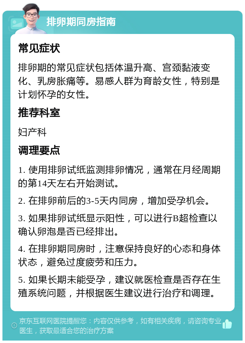 排卵期同房指南 常见症状 排卵期的常见症状包括体温升高、宫颈黏液变化、乳房胀痛等。易感人群为育龄女性，特别是计划怀孕的女性。 推荐科室 妇产科 调理要点 1. 使用排卵试纸监测排卵情况，通常在月经周期的第14天左右开始测试。 2. 在排卵前后的3-5天内同房，增加受孕机会。 3. 如果排卵试纸显示阳性，可以进行B超检查以确认卵泡是否已经排出。 4. 在排卵期同房时，注意保持良好的心态和身体状态，避免过度疲劳和压力。 5. 如果长期未能受孕，建议就医检查是否存在生殖系统问题，并根据医生建议进行治疗和调理。