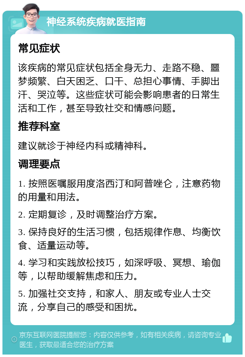 神经系统疾病就医指南 常见症状 该疾病的常见症状包括全身无力、走路不稳、噩梦频繁、白天困乏、口干、总担心事情、手脚出汗、哭泣等。这些症状可能会影响患者的日常生活和工作，甚至导致社交和情感问题。 推荐科室 建议就诊于神经内科或精神科。 调理要点 1. 按照医嘱服用度洛西汀和阿普唑仑，注意药物的用量和用法。 2. 定期复诊，及时调整治疗方案。 3. 保持良好的生活习惯，包括规律作息、均衡饮食、适量运动等。 4. 学习和实践放松技巧，如深呼吸、冥想、瑜伽等，以帮助缓解焦虑和压力。 5. 加强社交支持，和家人、朋友或专业人士交流，分享自己的感受和困扰。