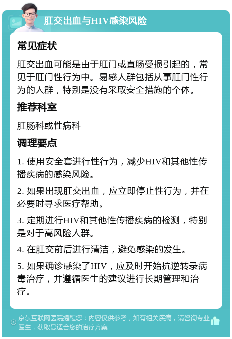 肛交出血与HIV感染风险 常见症状 肛交出血可能是由于肛门或直肠受损引起的，常见于肛门性行为中。易感人群包括从事肛门性行为的人群，特别是没有采取安全措施的个体。 推荐科室 肛肠科或性病科 调理要点 1. 使用安全套进行性行为，减少HIV和其他性传播疾病的感染风险。 2. 如果出现肛交出血，应立即停止性行为，并在必要时寻求医疗帮助。 3. 定期进行HIV和其他性传播疾病的检测，特别是对于高风险人群。 4. 在肛交前后进行清洁，避免感染的发生。 5. 如果确诊感染了HIV，应及时开始抗逆转录病毒治疗，并遵循医生的建议进行长期管理和治疗。