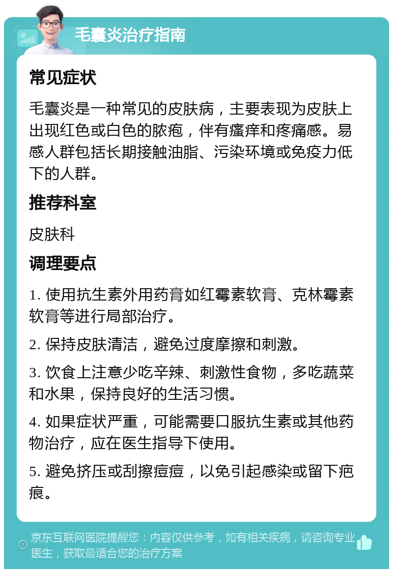 毛囊炎治疗指南 常见症状 毛囊炎是一种常见的皮肤病，主要表现为皮肤上出现红色或白色的脓疱，伴有瘙痒和疼痛感。易感人群包括长期接触油脂、污染环境或免疫力低下的人群。 推荐科室 皮肤科 调理要点 1. 使用抗生素外用药膏如红霉素软膏、克林霉素软膏等进行局部治疗。 2. 保持皮肤清洁，避免过度摩擦和刺激。 3. 饮食上注意少吃辛辣、刺激性食物，多吃蔬菜和水果，保持良好的生活习惯。 4. 如果症状严重，可能需要口服抗生素或其他药物治疗，应在医生指导下使用。 5. 避免挤压或刮擦痘痘，以免引起感染或留下疤痕。