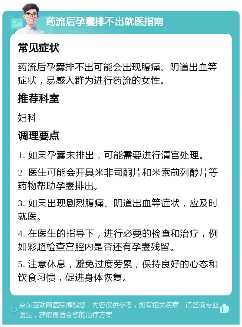 药流后孕囊排不出就医指南 常见症状 药流后孕囊排不出可能会出现腹痛、阴道出血等症状，易感人群为进行药流的女性。 推荐科室 妇科 调理要点 1. 如果孕囊未排出，可能需要进行清宫处理。 2. 医生可能会开具米非司酮片和米索前列醇片等药物帮助孕囊排出。 3. 如果出现剧烈腹痛、阴道出血等症状，应及时就医。 4. 在医生的指导下，进行必要的检查和治疗，例如彩超检查宫腔内是否还有孕囊残留。 5. 注意休息，避免过度劳累，保持良好的心态和饮食习惯，促进身体恢复。