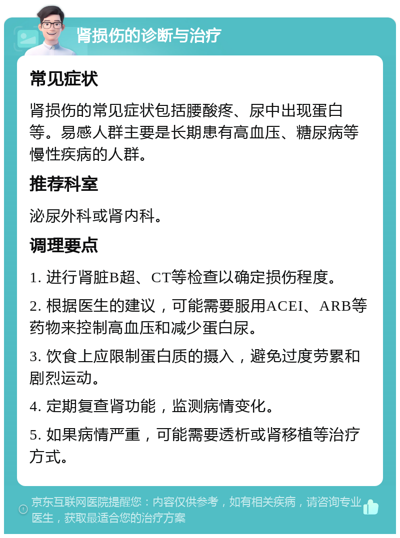 肾损伤的诊断与治疗 常见症状 肾损伤的常见症状包括腰酸疼、尿中出现蛋白等。易感人群主要是长期患有高血压、糖尿病等慢性疾病的人群。 推荐科室 泌尿外科或肾内科。 调理要点 1. 进行肾脏B超、CT等检查以确定损伤程度。 2. 根据医生的建议，可能需要服用ACEI、ARB等药物来控制高血压和减少蛋白尿。 3. 饮食上应限制蛋白质的摄入，避免过度劳累和剧烈运动。 4. 定期复查肾功能，监测病情变化。 5. 如果病情严重，可能需要透析或肾移植等治疗方式。