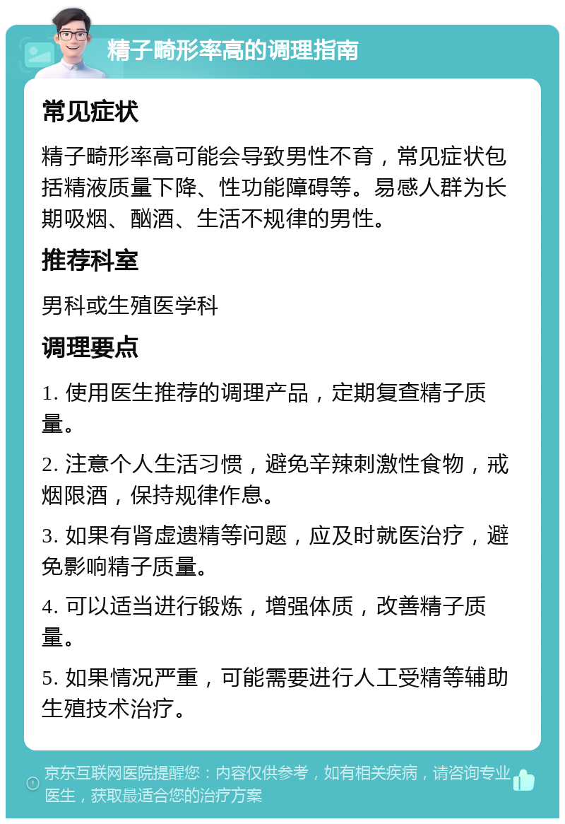 精子畸形率高的调理指南 常见症状 精子畸形率高可能会导致男性不育，常见症状包括精液质量下降、性功能障碍等。易感人群为长期吸烟、酗酒、生活不规律的男性。 推荐科室 男科或生殖医学科 调理要点 1. 使用医生推荐的调理产品，定期复查精子质量。 2. 注意个人生活习惯，避免辛辣刺激性食物，戒烟限酒，保持规律作息。 3. 如果有肾虚遗精等问题，应及时就医治疗，避免影响精子质量。 4. 可以适当进行锻炼，增强体质，改善精子质量。 5. 如果情况严重，可能需要进行人工受精等辅助生殖技术治疗。