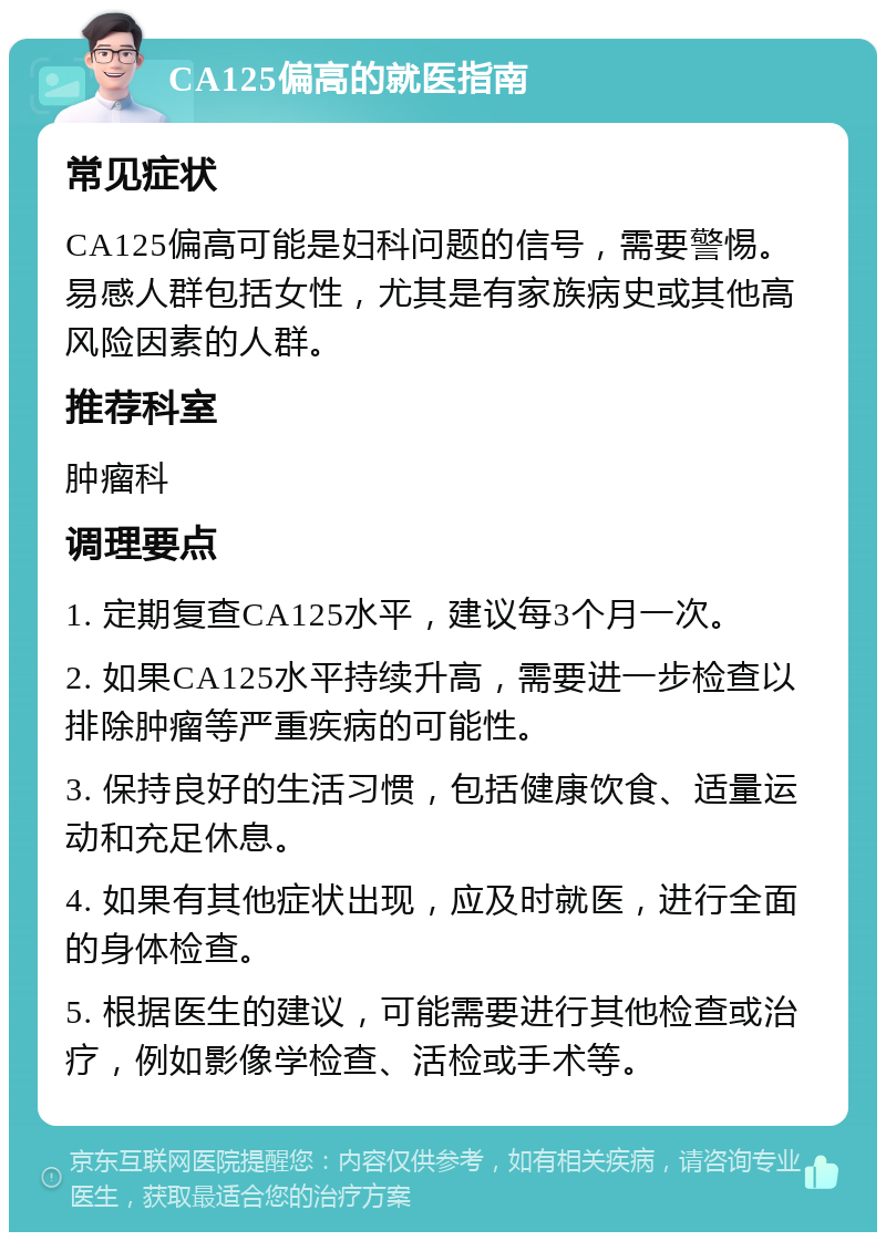 CA125偏高的就医指南 常见症状 CA125偏高可能是妇科问题的信号，需要警惕。易感人群包括女性，尤其是有家族病史或其他高风险因素的人群。 推荐科室 肿瘤科 调理要点 1. 定期复查CA125水平，建议每3个月一次。 2. 如果CA125水平持续升高，需要进一步检查以排除肿瘤等严重疾病的可能性。 3. 保持良好的生活习惯，包括健康饮食、适量运动和充足休息。 4. 如果有其他症状出现，应及时就医，进行全面的身体检查。 5. 根据医生的建议，可能需要进行其他检查或治疗，例如影像学检查、活检或手术等。