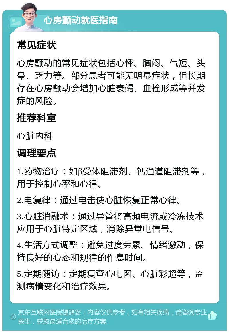 心房颤动就医指南 常见症状 心房颤动的常见症状包括心悸、胸闷、气短、头晕、乏力等。部分患者可能无明显症状，但长期存在心房颤动会增加心脏衰竭、血栓形成等并发症的风险。 推荐科室 心脏内科 调理要点 1.药物治疗：如β受体阻滞剂、钙通道阻滞剂等，用于控制心率和心律。 2.电复律：通过电击使心脏恢复正常心律。 3.心脏消融术：通过导管将高频电流或冷冻技术应用于心脏特定区域，消除异常电信号。 4.生活方式调整：避免过度劳累、情绪激动，保持良好的心态和规律的作息时间。 5.定期随访：定期复查心电图、心脏彩超等，监测病情变化和治疗效果。