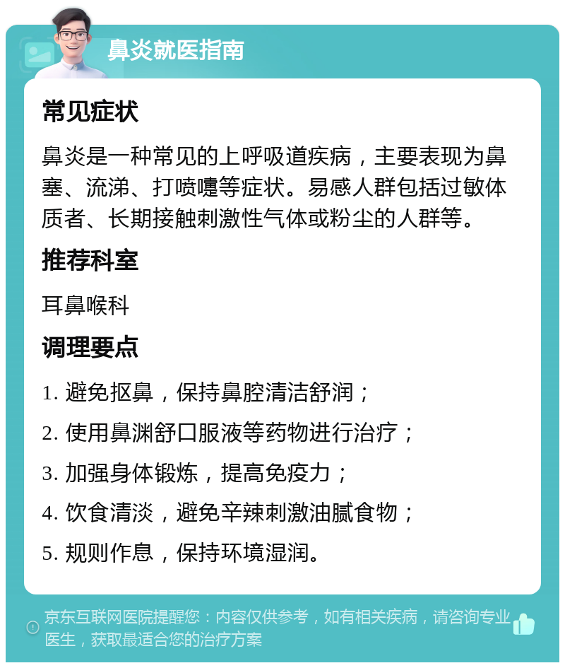 鼻炎就医指南 常见症状 鼻炎是一种常见的上呼吸道疾病，主要表现为鼻塞、流涕、打喷嚏等症状。易感人群包括过敏体质者、长期接触刺激性气体或粉尘的人群等。 推荐科室 耳鼻喉科 调理要点 1. 避免抠鼻，保持鼻腔清洁舒润； 2. 使用鼻渊舒口服液等药物进行治疗； 3. 加强身体锻炼，提高免疫力； 4. 饮食清淡，避免辛辣刺激油腻食物； 5. 规则作息，保持环境湿润。