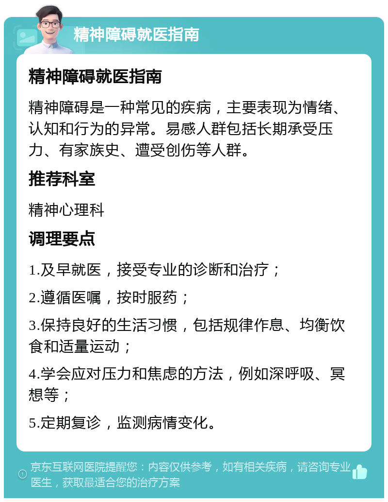 精神障碍就医指南 精神障碍就医指南 精神障碍是一种常见的疾病，主要表现为情绪、认知和行为的异常。易感人群包括长期承受压力、有家族史、遭受创伤等人群。 推荐科室 精神心理科 调理要点 1.及早就医，接受专业的诊断和治疗； 2.遵循医嘱，按时服药； 3.保持良好的生活习惯，包括规律作息、均衡饮食和适量运动； 4.学会应对压力和焦虑的方法，例如深呼吸、冥想等； 5.定期复诊，监测病情变化。