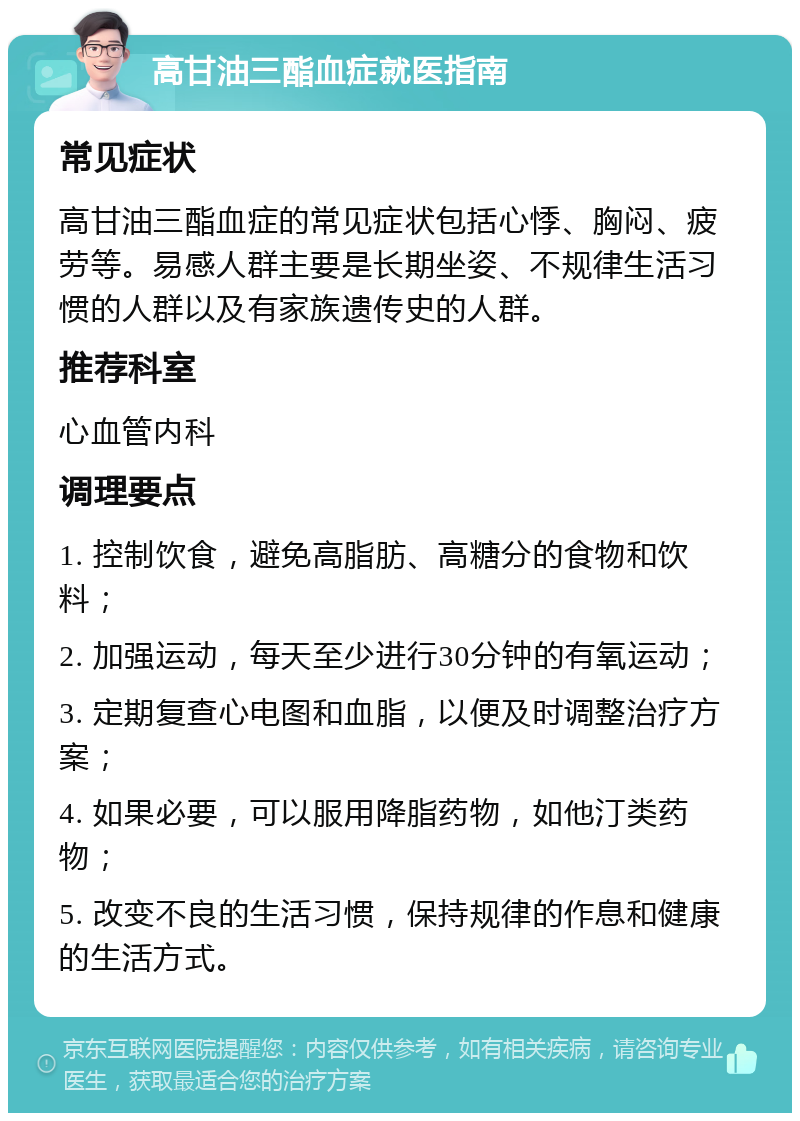 高甘油三酯血症就医指南 常见症状 高甘油三酯血症的常见症状包括心悸、胸闷、疲劳等。易感人群主要是长期坐姿、不规律生活习惯的人群以及有家族遗传史的人群。 推荐科室 心血管内科 调理要点 1. 控制饮食，避免高脂肪、高糖分的食物和饮料； 2. 加强运动，每天至少进行30分钟的有氧运动； 3. 定期复查心电图和血脂，以便及时调整治疗方案； 4. 如果必要，可以服用降脂药物，如他汀类药物； 5. 改变不良的生活习惯，保持规律的作息和健康的生活方式。