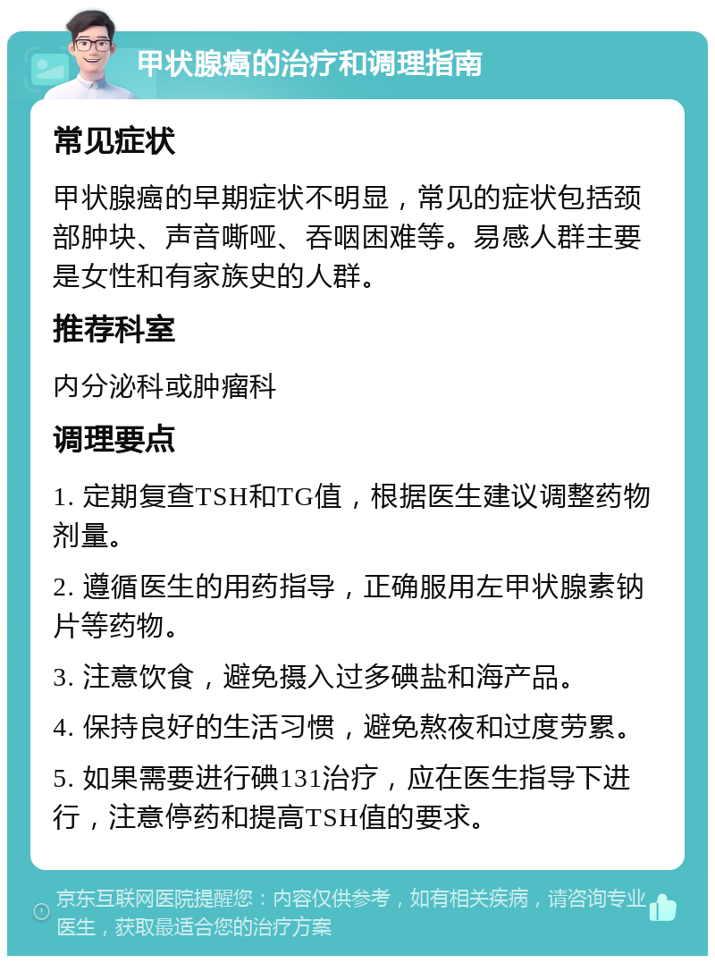 甲状腺癌的治疗和调理指南 常见症状 甲状腺癌的早期症状不明显，常见的症状包括颈部肿块、声音嘶哑、吞咽困难等。易感人群主要是女性和有家族史的人群。 推荐科室 内分泌科或肿瘤科 调理要点 1. 定期复查TSH和TG值，根据医生建议调整药物剂量。 2. 遵循医生的用药指导，正确服用左甲状腺素钠片等药物。 3. 注意饮食，避免摄入过多碘盐和海产品。 4. 保持良好的生活习惯，避免熬夜和过度劳累。 5. 如果需要进行碘131治疗，应在医生指导下进行，注意停药和提高TSH值的要求。