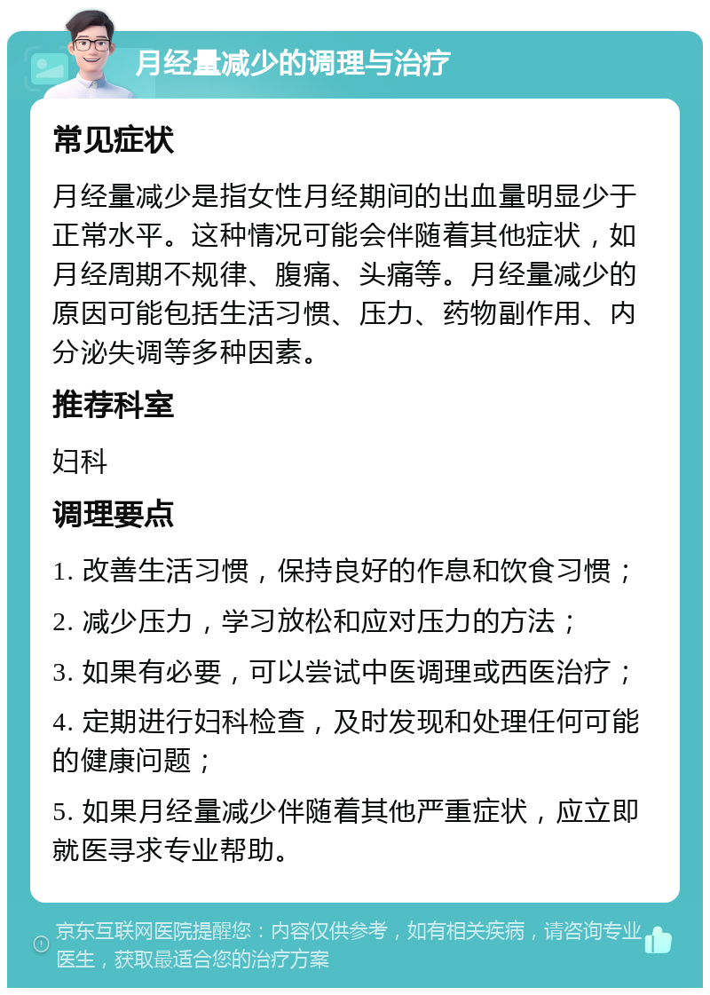 月经量减少的调理与治疗 常见症状 月经量减少是指女性月经期间的出血量明显少于正常水平。这种情况可能会伴随着其他症状，如月经周期不规律、腹痛、头痛等。月经量减少的原因可能包括生活习惯、压力、药物副作用、内分泌失调等多种因素。 推荐科室 妇科 调理要点 1. 改善生活习惯，保持良好的作息和饮食习惯； 2. 减少压力，学习放松和应对压力的方法； 3. 如果有必要，可以尝试中医调理或西医治疗； 4. 定期进行妇科检查，及时发现和处理任何可能的健康问题； 5. 如果月经量减少伴随着其他严重症状，应立即就医寻求专业帮助。