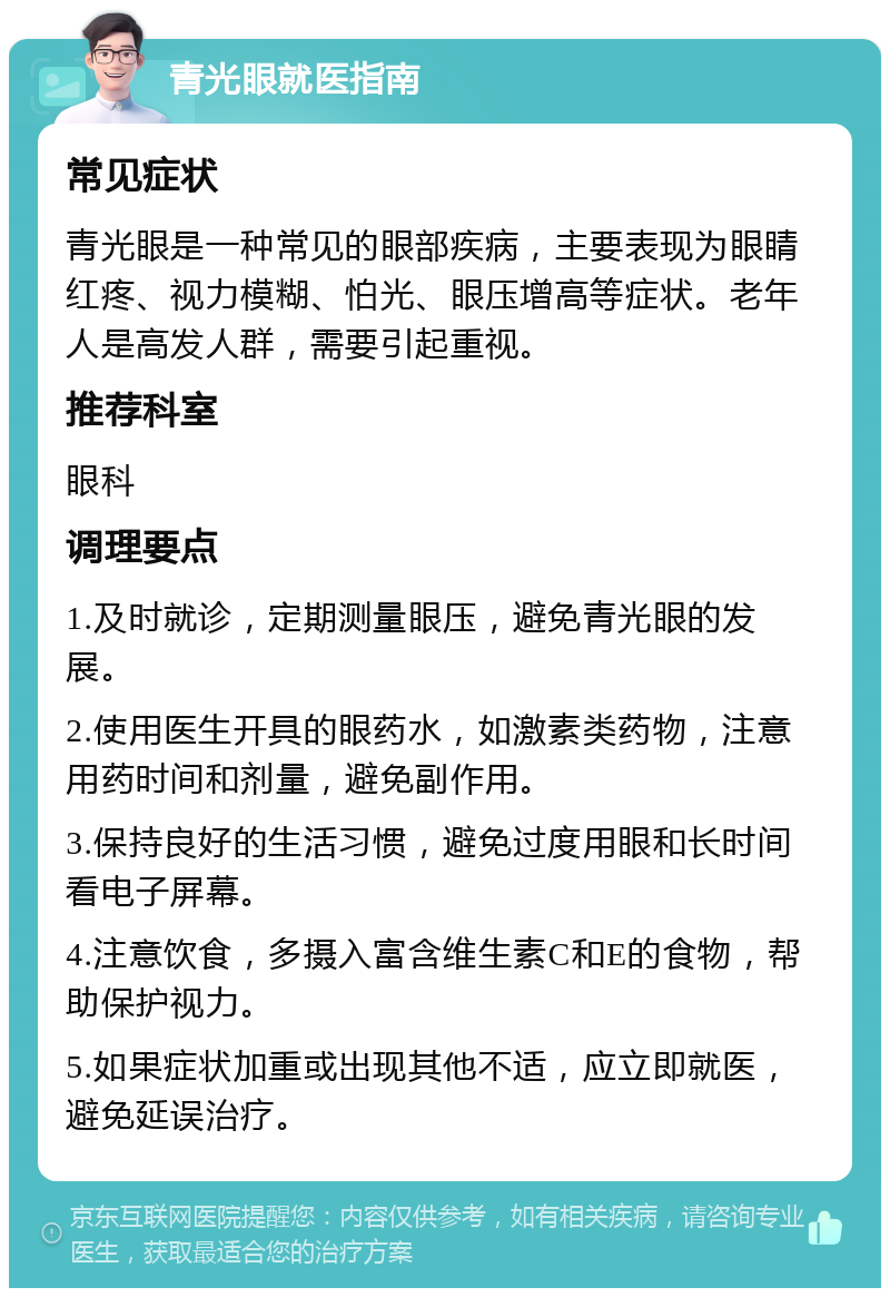 青光眼就医指南 常见症状 青光眼是一种常见的眼部疾病，主要表现为眼睛红疼、视力模糊、怕光、眼压增高等症状。老年人是高发人群，需要引起重视。 推荐科室 眼科 调理要点 1.及时就诊，定期测量眼压，避免青光眼的发展。 2.使用医生开具的眼药水，如激素类药物，注意用药时间和剂量，避免副作用。 3.保持良好的生活习惯，避免过度用眼和长时间看电子屏幕。 4.注意饮食，多摄入富含维生素C和E的食物，帮助保护视力。 5.如果症状加重或出现其他不适，应立即就医，避免延误治疗。