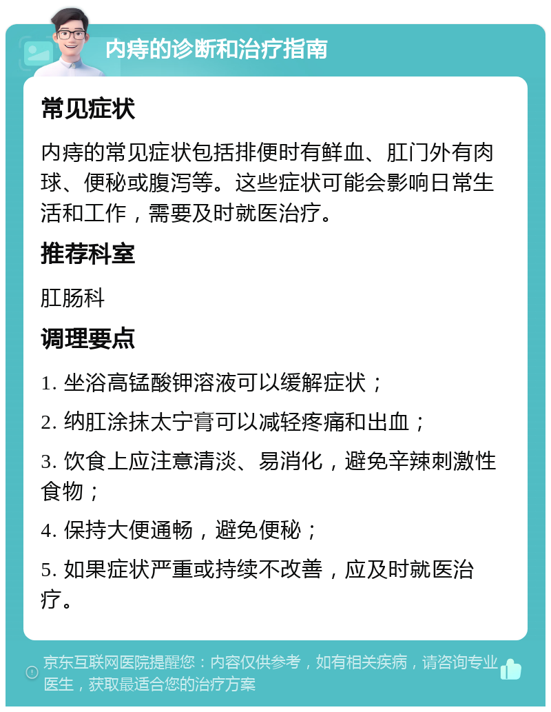 内痔的诊断和治疗指南 常见症状 内痔的常见症状包括排便时有鲜血、肛门外有肉球、便秘或腹泻等。这些症状可能会影响日常生活和工作，需要及时就医治疗。 推荐科室 肛肠科 调理要点 1. 坐浴高锰酸钾溶液可以缓解症状； 2. 纳肛涂抹太宁膏可以减轻疼痛和出血； 3. 饮食上应注意清淡、易消化，避免辛辣刺激性食物； 4. 保持大便通畅，避免便秘； 5. 如果症状严重或持续不改善，应及时就医治疗。