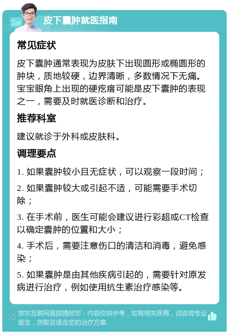 皮下囊肿就医指南 常见症状 皮下囊肿通常表现为皮肤下出现圆形或椭圆形的肿块，质地较硬，边界清晰，多数情况下无痛。宝宝眼角上出现的硬疙瘩可能是皮下囊肿的表现之一，需要及时就医诊断和治疗。 推荐科室 建议就诊于外科或皮肤科。 调理要点 1. 如果囊肿较小且无症状，可以观察一段时间； 2. 如果囊肿较大或引起不适，可能需要手术切除； 3. 在手术前，医生可能会建议进行彩超或CT检查以确定囊肿的位置和大小； 4. 手术后，需要注意伤口的清洁和消毒，避免感染； 5. 如果囊肿是由其他疾病引起的，需要针对原发病进行治疗，例如使用抗生素治疗感染等。