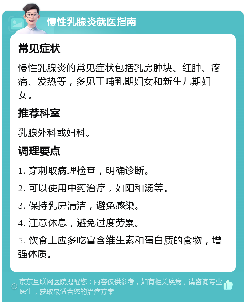 慢性乳腺炎就医指南 常见症状 慢性乳腺炎的常见症状包括乳房肿块、红肿、疼痛、发热等，多见于哺乳期妇女和新生儿期妇女。 推荐科室 乳腺外科或妇科。 调理要点 1. 穿刺取病理检查，明确诊断。 2. 可以使用中药治疗，如阳和汤等。 3. 保持乳房清洁，避免感染。 4. 注意休息，避免过度劳累。 5. 饮食上应多吃富含维生素和蛋白质的食物，增强体质。