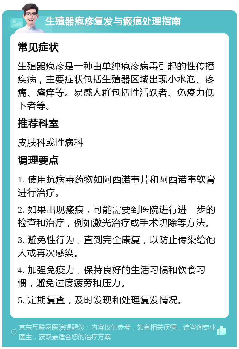 生殖器疱疹复发与瘢痕处理指南 常见症状 生殖器疱疹是一种由单纯疱疹病毒引起的性传播疾病，主要症状包括生殖器区域出现小水泡、疼痛、瘙痒等。易感人群包括性活跃者、免疫力低下者等。 推荐科室 皮肤科或性病科 调理要点 1. 使用抗病毒药物如阿西诺韦片和阿西诺韦软膏进行治疗。 2. 如果出现瘢痕，可能需要到医院进行进一步的检查和治疗，例如激光治疗或手术切除等方法。 3. 避免性行为，直到完全康复，以防止传染给他人或再次感染。 4. 加强免疫力，保持良好的生活习惯和饮食习惯，避免过度疲劳和压力。 5. 定期复查，及时发现和处理复发情况。