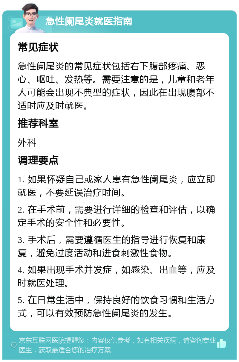 急性阑尾炎就医指南 常见症状 急性阑尾炎的常见症状包括右下腹部疼痛、恶心、呕吐、发热等。需要注意的是，儿童和老年人可能会出现不典型的症状，因此在出现腹部不适时应及时就医。 推荐科室 外科 调理要点 1. 如果怀疑自己或家人患有急性阑尾炎，应立即就医，不要延误治疗时间。 2. 在手术前，需要进行详细的检查和评估，以确定手术的安全性和必要性。 3. 手术后，需要遵循医生的指导进行恢复和康复，避免过度活动和进食刺激性食物。 4. 如果出现手术并发症，如感染、出血等，应及时就医处理。 5. 在日常生活中，保持良好的饮食习惯和生活方式，可以有效预防急性阑尾炎的发生。