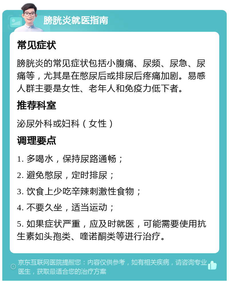 膀胱炎就医指南 常见症状 膀胱炎的常见症状包括小腹痛、尿频、尿急、尿痛等，尤其是在憋尿后或排尿后疼痛加剧。易感人群主要是女性、老年人和免疫力低下者。 推荐科室 泌尿外科或妇科（女性） 调理要点 1. 多喝水，保持尿路通畅； 2. 避免憋尿，定时排尿； 3. 饮食上少吃辛辣刺激性食物； 4. 不要久坐，适当运动； 5. 如果症状严重，应及时就医，可能需要使用抗生素如头孢类、喹诺酮类等进行治疗。