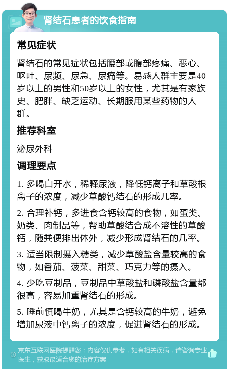 肾结石患者的饮食指南 常见症状 肾结石的常见症状包括腰部或腹部疼痛、恶心、呕吐、尿频、尿急、尿痛等。易感人群主要是40岁以上的男性和50岁以上的女性，尤其是有家族史、肥胖、缺乏运动、长期服用某些药物的人群。 推荐科室 泌尿外科 调理要点 1. 多喝白开水，稀释尿液，降低钙离子和草酸根离子的浓度，减少草酸钙结石的形成几率。 2. 合理补钙，多进食含钙较高的食物，如蛋类、奶类、肉制品等，帮助草酸结合成不溶性的草酸钙，随粪便排出体外，减少形成肾结石的几率。 3. 适当限制摄入糖类，减少草酸盐含量较高的食物，如番茄、菠菜、甜菜、巧克力等的摄入。 4. 少吃豆制品，豆制品中草酸盐和磷酸盐含量都很高，容易加重肾结石的形成。 5. 睡前慎喝牛奶，尤其是含钙较高的牛奶，避免增加尿液中钙离子的浓度，促进肾结石的形成。