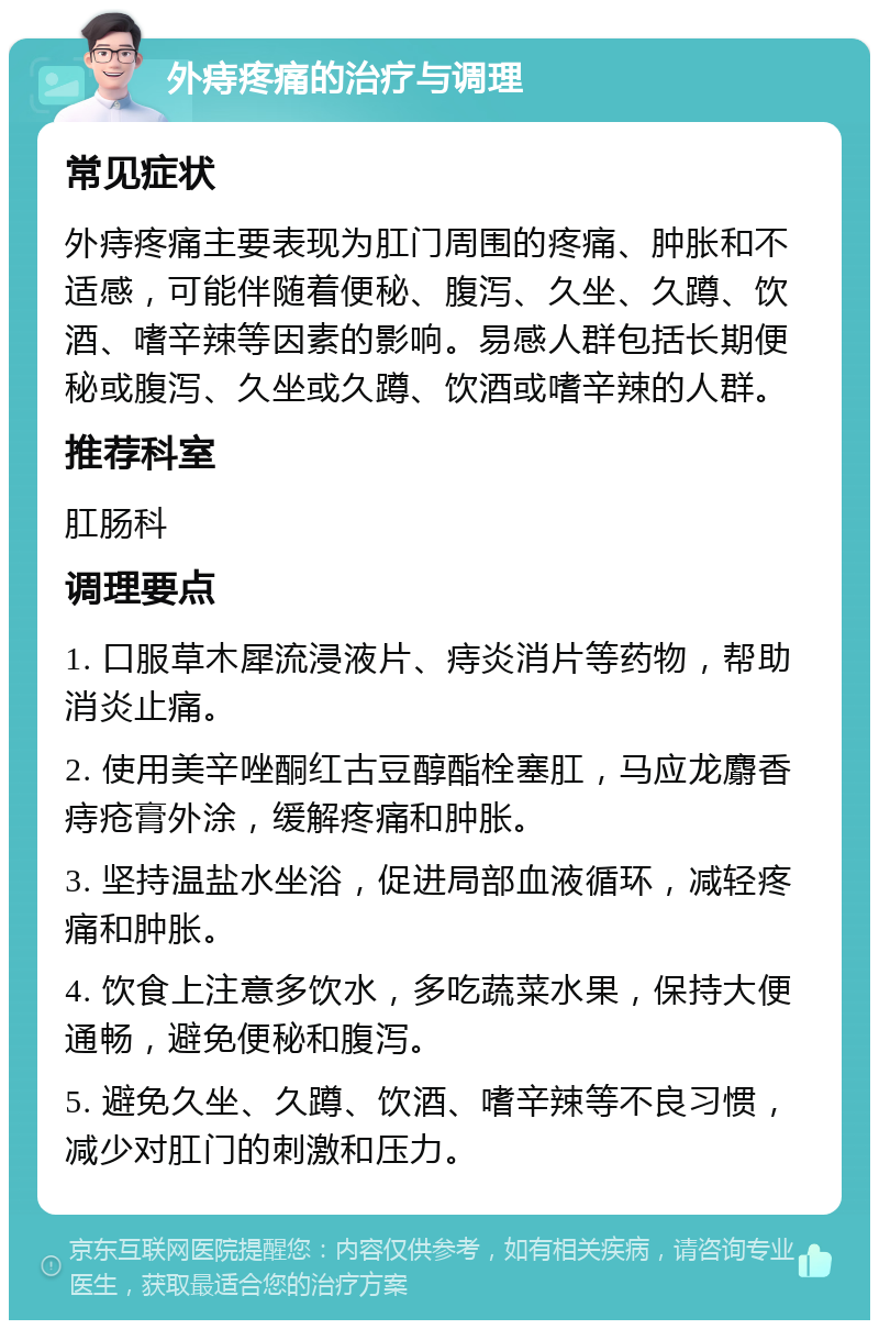 外痔疼痛的治疗与调理 常见症状 外痔疼痛主要表现为肛门周围的疼痛、肿胀和不适感，可能伴随着便秘、腹泻、久坐、久蹲、饮酒、嗜辛辣等因素的影响。易感人群包括长期便秘或腹泻、久坐或久蹲、饮酒或嗜辛辣的人群。 推荐科室 肛肠科 调理要点 1. 口服草木犀流浸液片、痔炎消片等药物，帮助消炎止痛。 2. 使用美辛唑酮红古豆醇酯栓塞肛，马应龙麝香痔疮膏外涂，缓解疼痛和肿胀。 3. 坚持温盐水坐浴，促进局部血液循环，减轻疼痛和肿胀。 4. 饮食上注意多饮水，多吃蔬菜水果，保持大便通畅，避免便秘和腹泻。 5. 避免久坐、久蹲、饮酒、嗜辛辣等不良习惯，减少对肛门的刺激和压力。