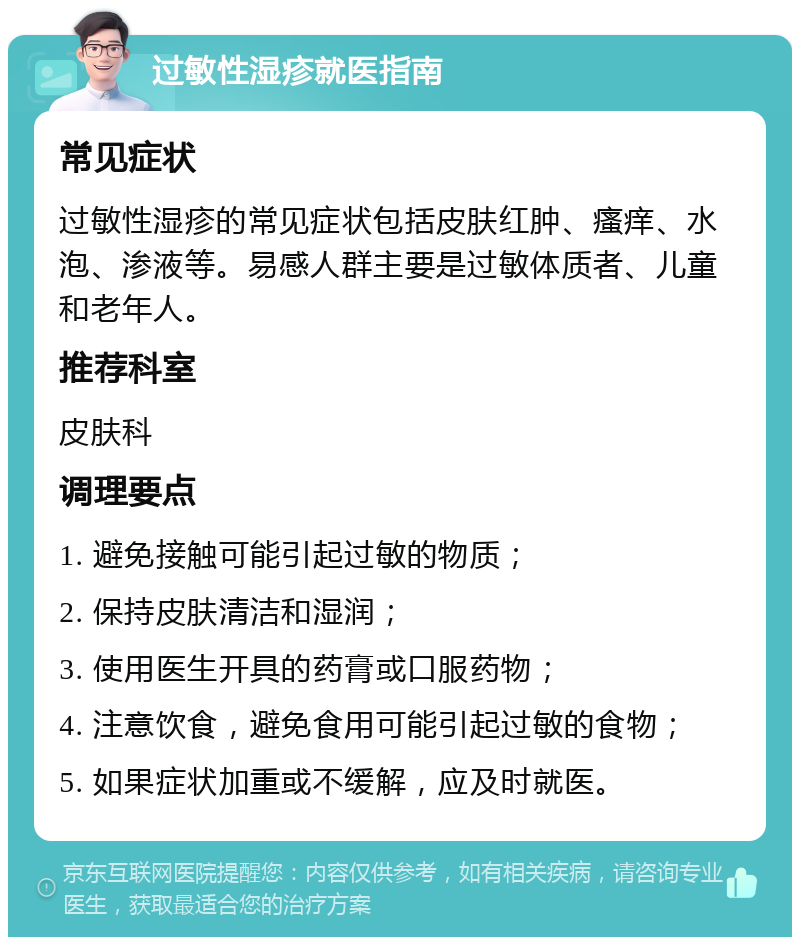 过敏性湿疹就医指南 常见症状 过敏性湿疹的常见症状包括皮肤红肿、瘙痒、水泡、渗液等。易感人群主要是过敏体质者、儿童和老年人。 推荐科室 皮肤科 调理要点 1. 避免接触可能引起过敏的物质； 2. 保持皮肤清洁和湿润； 3. 使用医生开具的药膏或口服药物； 4. 注意饮食，避免食用可能引起过敏的食物； 5. 如果症状加重或不缓解，应及时就医。