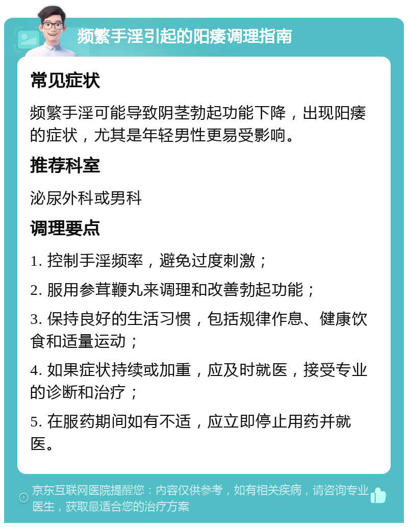 频繁手淫引起的阳痿调理指南 常见症状 频繁手淫可能导致阴茎勃起功能下降，出现阳痿的症状，尤其是年轻男性更易受影响。 推荐科室 泌尿外科或男科 调理要点 1. 控制手淫频率，避免过度刺激； 2. 服用参茸鞭丸来调理和改善勃起功能； 3. 保持良好的生活习惯，包括规律作息、健康饮食和适量运动； 4. 如果症状持续或加重，应及时就医，接受专业的诊断和治疗； 5. 在服药期间如有不适，应立即停止用药并就医。