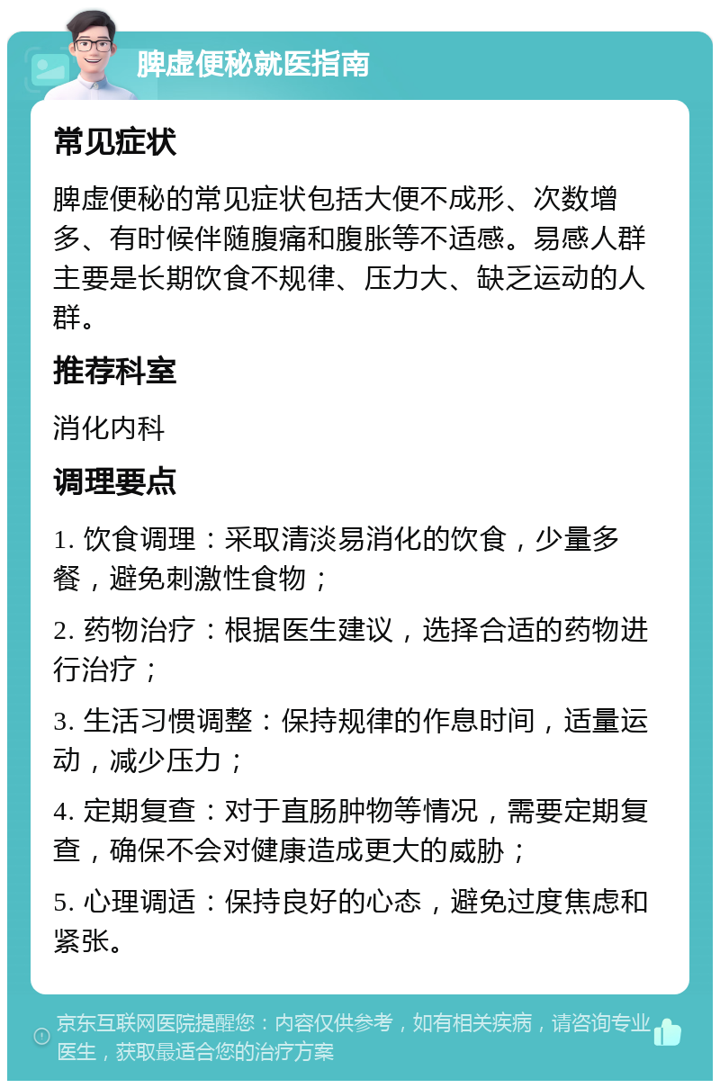 脾虚便秘就医指南 常见症状 脾虚便秘的常见症状包括大便不成形、次数增多、有时候伴随腹痛和腹胀等不适感。易感人群主要是长期饮食不规律、压力大、缺乏运动的人群。 推荐科室 消化内科 调理要点 1. 饮食调理：采取清淡易消化的饮食，少量多餐，避免刺激性食物； 2. 药物治疗：根据医生建议，选择合适的药物进行治疗； 3. 生活习惯调整：保持规律的作息时间，适量运动，减少压力； 4. 定期复查：对于直肠肿物等情况，需要定期复查，确保不会对健康造成更大的威胁； 5. 心理调适：保持良好的心态，避免过度焦虑和紧张。