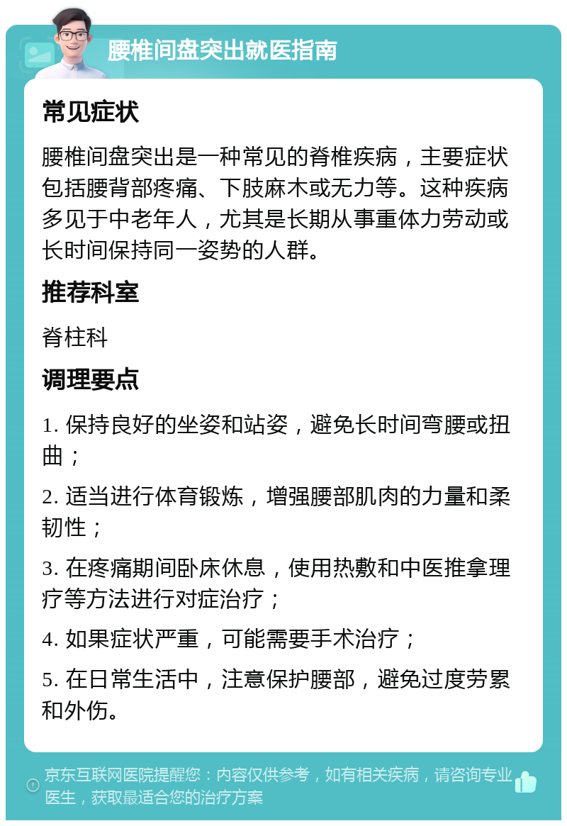 腰椎间盘突出就医指南 常见症状 腰椎间盘突出是一种常见的脊椎疾病，主要症状包括腰背部疼痛、下肢麻木或无力等。这种疾病多见于中老年人，尤其是长期从事重体力劳动或长时间保持同一姿势的人群。 推荐科室 脊柱科 调理要点 1. 保持良好的坐姿和站姿，避免长时间弯腰或扭曲； 2. 适当进行体育锻炼，增强腰部肌肉的力量和柔韧性； 3. 在疼痛期间卧床休息，使用热敷和中医推拿理疗等方法进行对症治疗； 4. 如果症状严重，可能需要手术治疗； 5. 在日常生活中，注意保护腰部，避免过度劳累和外伤。