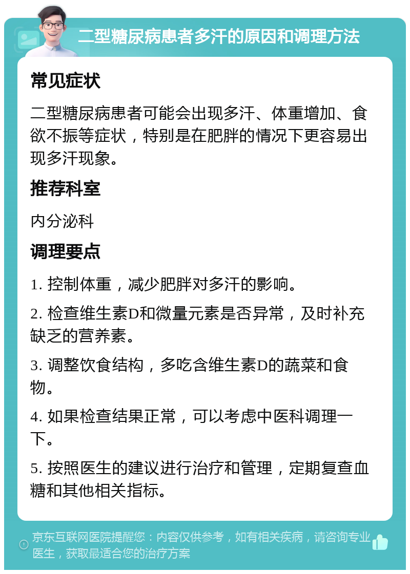 二型糖尿病患者多汗的原因和调理方法 常见症状 二型糖尿病患者可能会出现多汗、体重增加、食欲不振等症状，特别是在肥胖的情况下更容易出现多汗现象。 推荐科室 内分泌科 调理要点 1. 控制体重，减少肥胖对多汗的影响。 2. 检查维生素D和微量元素是否异常，及时补充缺乏的营养素。 3. 调整饮食结构，多吃含维生素D的蔬菜和食物。 4. 如果检查结果正常，可以考虑中医科调理一下。 5. 按照医生的建议进行治疗和管理，定期复查血糖和其他相关指标。