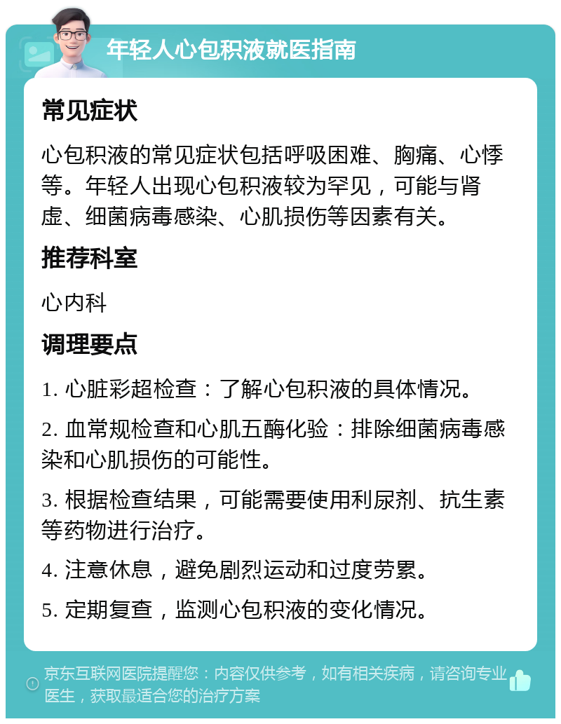 年轻人心包积液就医指南 常见症状 心包积液的常见症状包括呼吸困难、胸痛、心悸等。年轻人出现心包积液较为罕见，可能与肾虚、细菌病毒感染、心肌损伤等因素有关。 推荐科室 心内科 调理要点 1. 心脏彩超检查：了解心包积液的具体情况。 2. 血常规检查和心肌五酶化验：排除细菌病毒感染和心肌损伤的可能性。 3. 根据检查结果，可能需要使用利尿剂、抗生素等药物进行治疗。 4. 注意休息，避免剧烈运动和过度劳累。 5. 定期复查，监测心包积液的变化情况。