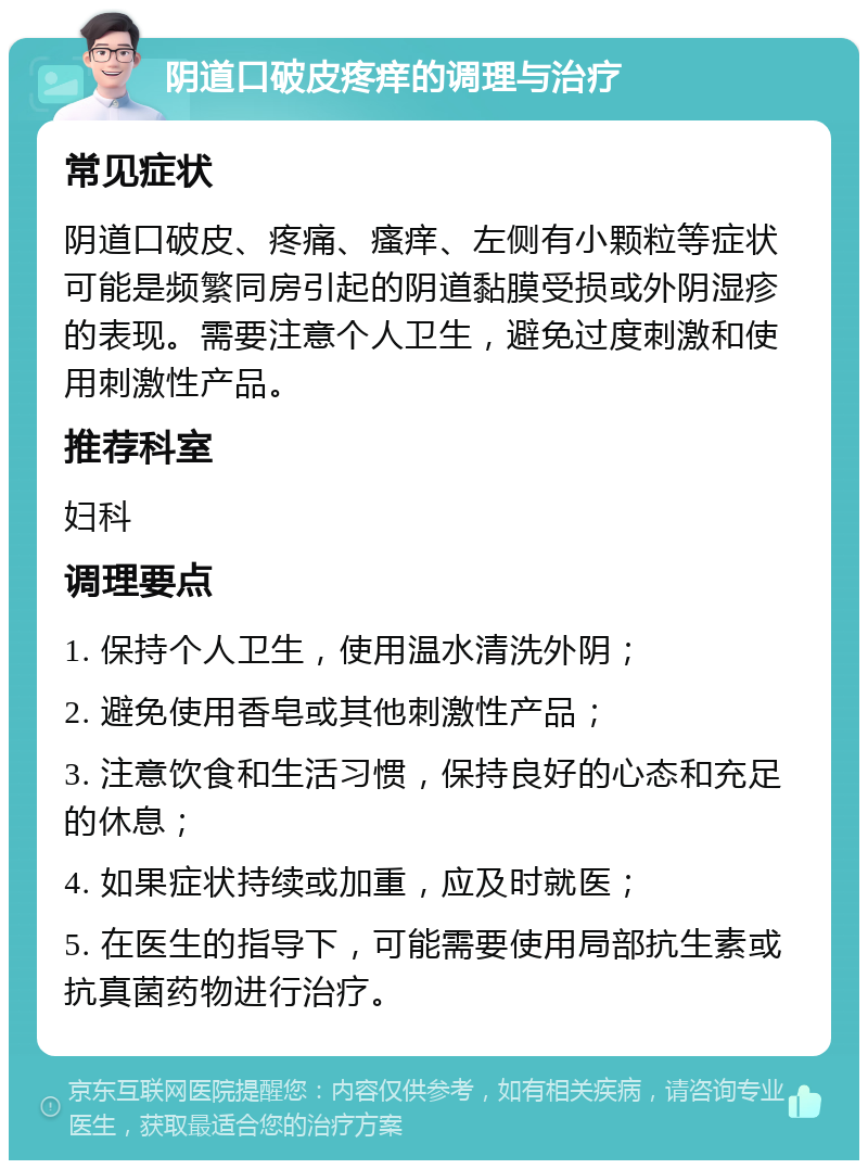 阴道口破皮疼痒的调理与治疗 常见症状 阴道口破皮、疼痛、瘙痒、左侧有小颗粒等症状可能是频繁同房引起的阴道黏膜受损或外阴湿疹的表现。需要注意个人卫生，避免过度刺激和使用刺激性产品。 推荐科室 妇科 调理要点 1. 保持个人卫生，使用温水清洗外阴； 2. 避免使用香皂或其他刺激性产品； 3. 注意饮食和生活习惯，保持良好的心态和充足的休息； 4. 如果症状持续或加重，应及时就医； 5. 在医生的指导下，可能需要使用局部抗生素或抗真菌药物进行治疗。