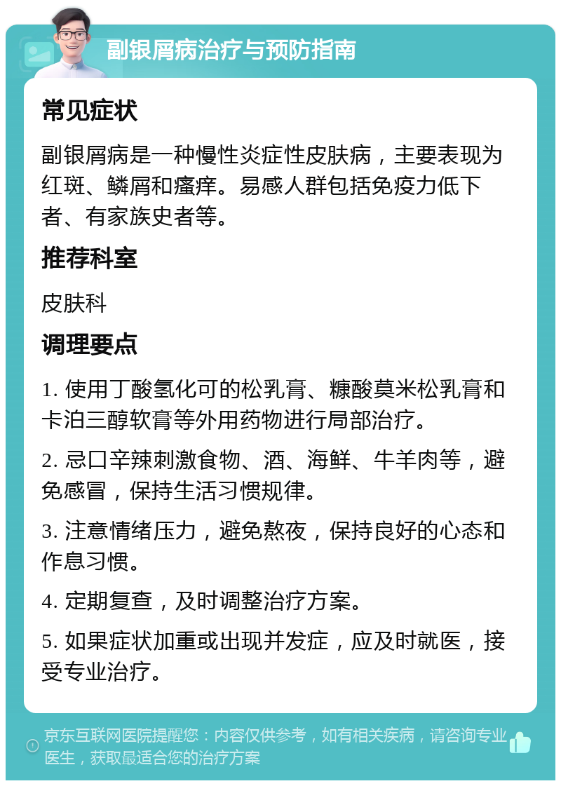 副银屑病治疗与预防指南 常见症状 副银屑病是一种慢性炎症性皮肤病，主要表现为红斑、鳞屑和瘙痒。易感人群包括免疫力低下者、有家族史者等。 推荐科室 皮肤科 调理要点 1. 使用丁酸氢化可的松乳膏、糠酸莫米松乳膏和卡泊三醇软膏等外用药物进行局部治疗。 2. 忌口辛辣刺激食物、酒、海鲜、牛羊肉等，避免感冒，保持生活习惯规律。 3. 注意情绪压力，避免熬夜，保持良好的心态和作息习惯。 4. 定期复查，及时调整治疗方案。 5. 如果症状加重或出现并发症，应及时就医，接受专业治疗。