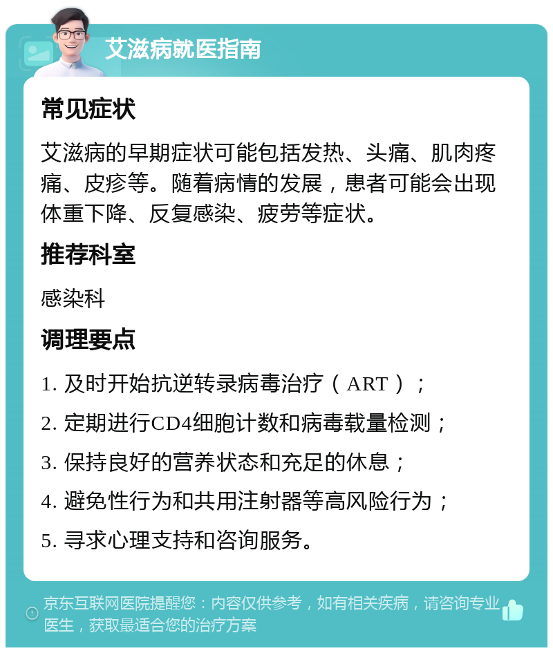 艾滋病就医指南 常见症状 艾滋病的早期症状可能包括发热、头痛、肌肉疼痛、皮疹等。随着病情的发展，患者可能会出现体重下降、反复感染、疲劳等症状。 推荐科室 感染科 调理要点 1. 及时开始抗逆转录病毒治疗（ART）； 2. 定期进行CD4细胞计数和病毒载量检测； 3. 保持良好的营养状态和充足的休息； 4. 避免性行为和共用注射器等高风险行为； 5. 寻求心理支持和咨询服务。