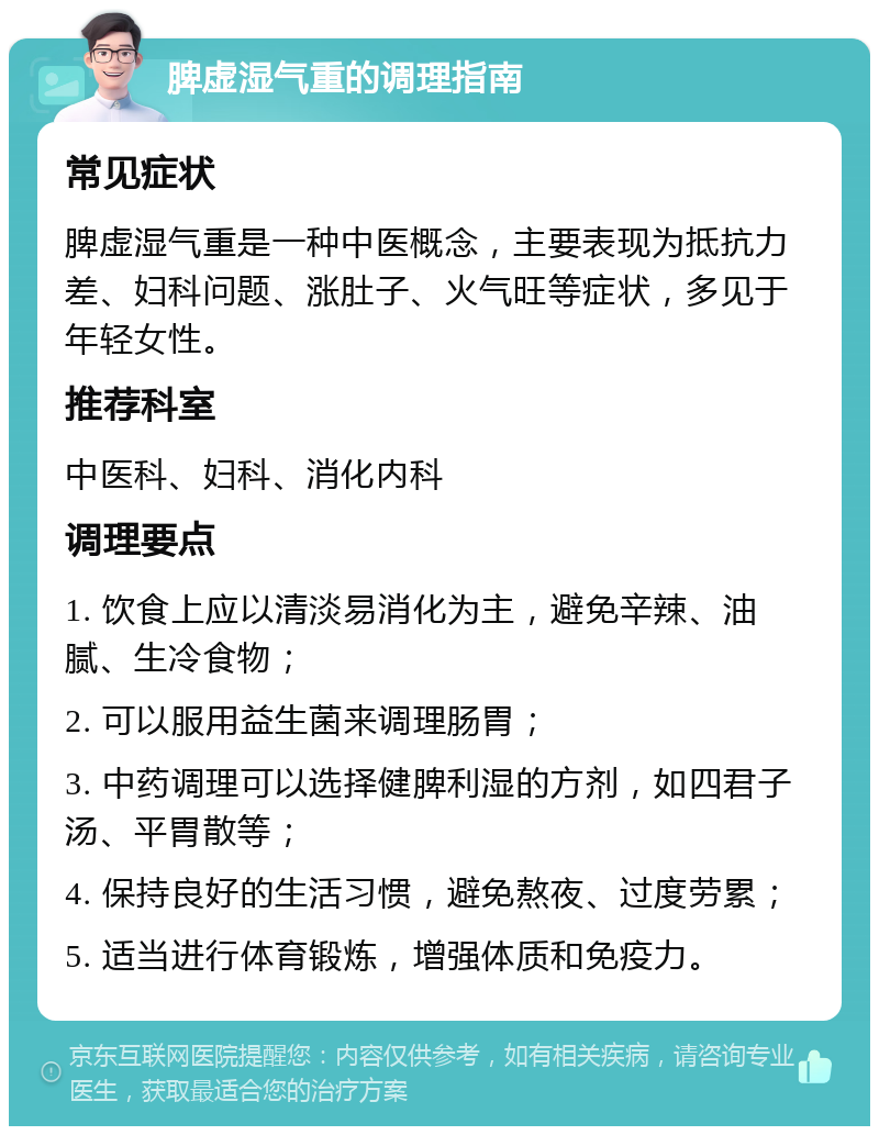 脾虚湿气重的调理指南 常见症状 脾虚湿气重是一种中医概念，主要表现为抵抗力差、妇科问题、涨肚子、火气旺等症状，多见于年轻女性。 推荐科室 中医科、妇科、消化内科 调理要点 1. 饮食上应以清淡易消化为主，避免辛辣、油腻、生冷食物； 2. 可以服用益生菌来调理肠胃； 3. 中药调理可以选择健脾利湿的方剂，如四君子汤、平胃散等； 4. 保持良好的生活习惯，避免熬夜、过度劳累； 5. 适当进行体育锻炼，增强体质和免疫力。