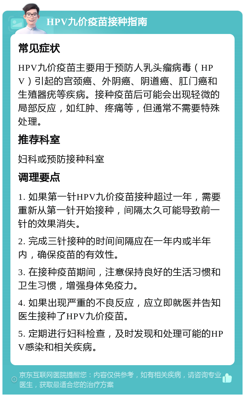 HPV九价疫苗接种指南 常见症状 HPV九价疫苗主要用于预防人乳头瘤病毒（HPV）引起的宫颈癌、外阴癌、阴道癌、肛门癌和生殖器疣等疾病。接种疫苗后可能会出现轻微的局部反应，如红肿、疼痛等，但通常不需要特殊处理。 推荐科室 妇科或预防接种科室 调理要点 1. 如果第一针HPV九价疫苗接种超过一年，需要重新从第一针开始接种，间隔太久可能导致前一针的效果消失。 2. 完成三针接种的时间间隔应在一年内或半年内，确保疫苗的有效性。 3. 在接种疫苗期间，注意保持良好的生活习惯和卫生习惯，增强身体免疫力。 4. 如果出现严重的不良反应，应立即就医并告知医生接种了HPV九价疫苗。 5. 定期进行妇科检查，及时发现和处理可能的HPV感染和相关疾病。